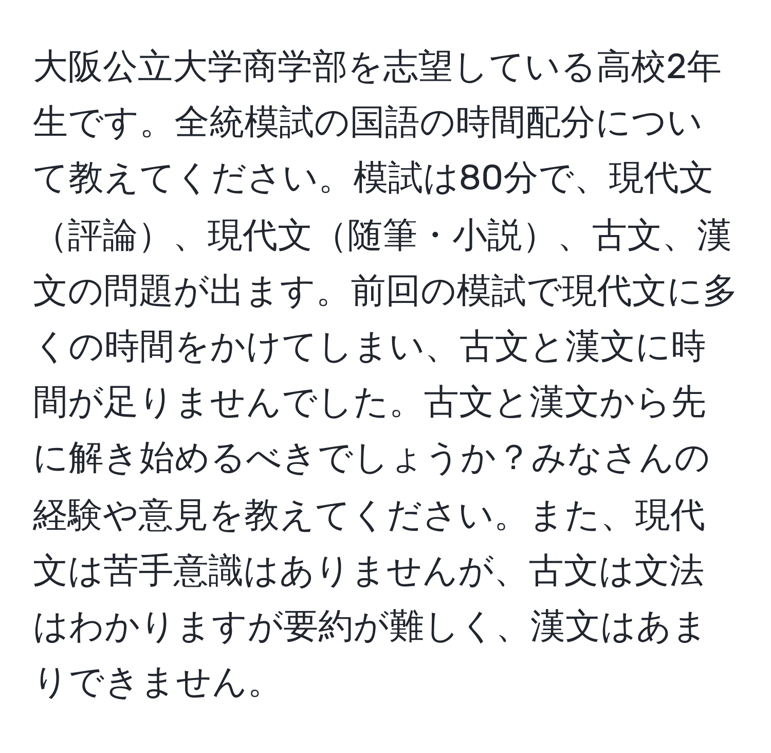 大阪公立大学商学部を志望している高校2年生です。全統模試の国語の時間配分について教えてください。模試は80分で、現代文評論、現代文随筆・小説、古文、漢文の問題が出ます。前回の模試で現代文に多くの時間をかけてしまい、古文と漢文に時間が足りませんでした。古文と漢文から先に解き始めるべきでしょうか？みなさんの経験や意見を教えてください。また、現代文は苦手意識はありませんが、古文は文法はわかりますが要約が難しく、漢文はあまりできません。