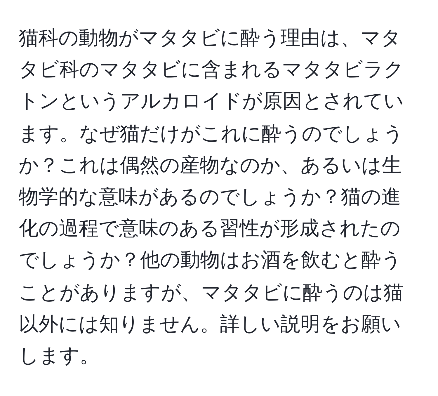 猫科の動物がマタタビに酔う理由は、マタタビ科のマタタビに含まれるマタタビラクトンというアルカロイドが原因とされています。なぜ猫だけがこれに酔うのでしょうか？これは偶然の産物なのか、あるいは生物学的な意味があるのでしょうか？猫の進化の過程で意味のある習性が形成されたのでしょうか？他の動物はお酒を飲むと酔うことがありますが、マタタビに酔うのは猫以外には知りません。詳しい説明をお願いします。