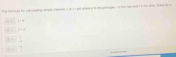 The formula for calculating simple interest, /, is I= prt where p is the principle, r is the rate and t is the time. Solve for p.
1. l-rt
2. l+rt
3.  1/n 
4.  rt/l 
Submit Answer