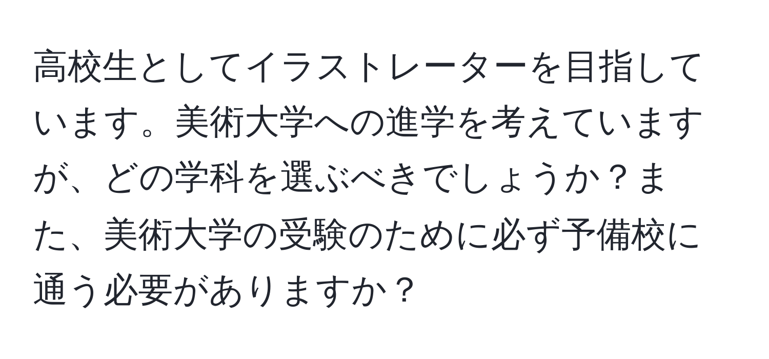 高校生としてイラストレーターを目指しています。美術大学への進学を考えていますが、どの学科を選ぶべきでしょうか？また、美術大学の受験のために必ず予備校に通う必要がありますか？