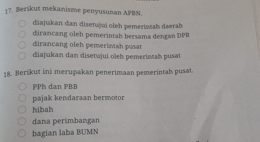 Berikut mekanisme penyusunan APBN.
diajukan dan disetujui oleh pemerintah daerah
dirancang oleh pemerintah bersama dengan DPR
dirancang oleh pemerintah pusat
diajukan dan disetujui oleh pemerintah pusat
18. Berikut ini merupakan penerimaan pemerintah pusat.
PPh dan PBB
pajak kendaraan bermotor
hibah
dana perimbangan
bagian laba BUMN