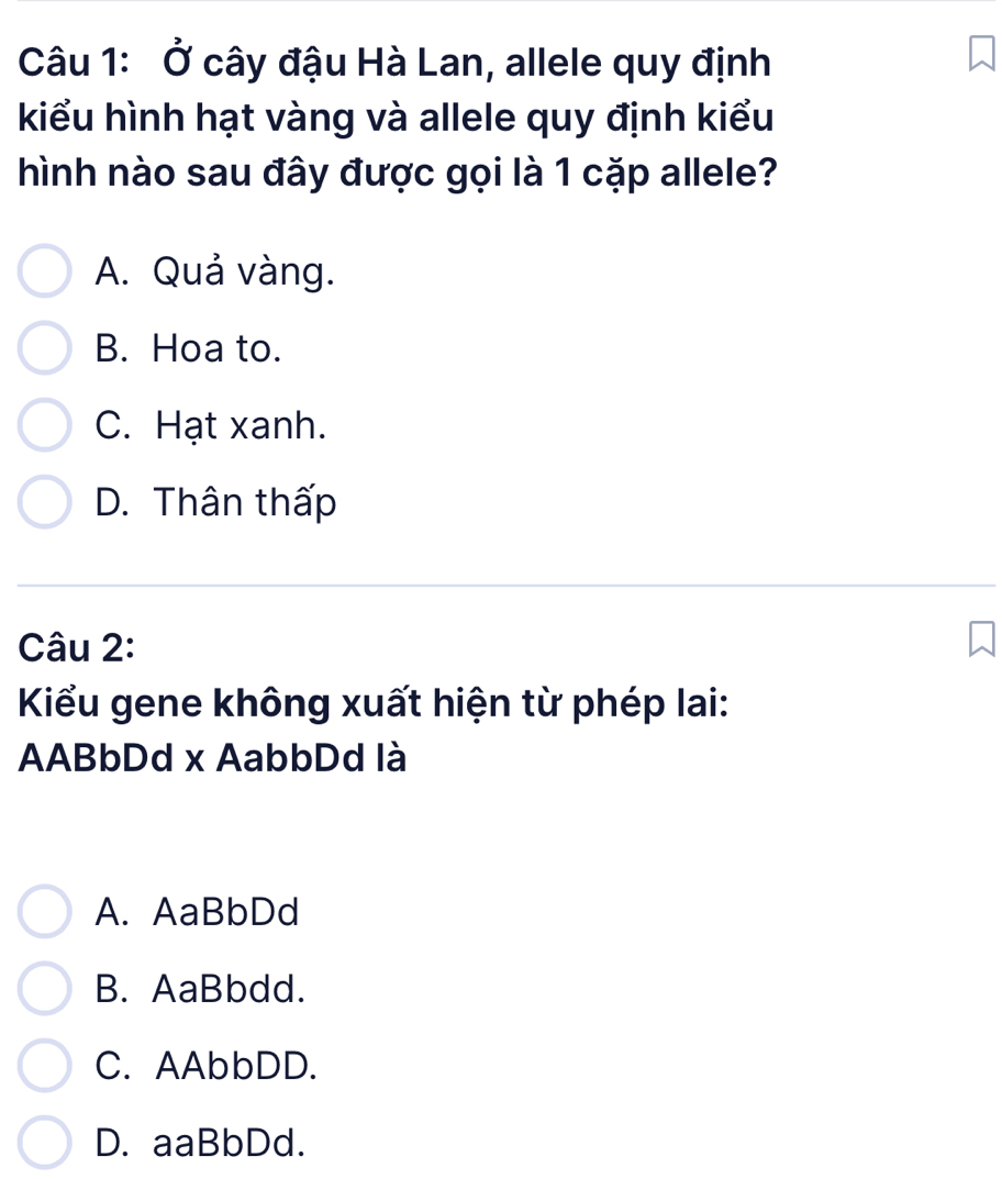 Ở cây đậu Hà Lan, allele quy định
kiểu hình hạt vàng và allele quy định kiểu
hình nào sau đây được gọi là 1 cặp allele?
A. Quả vàng.
B. Hoa to.
C. Hạt xanh.
D. Thân thấp
Câu 2:
Kiểu gene không xuất hiện từ phép lai:
AABbDd x AabbDd là
A. AaBbDd
B. AaBbdd.
C. AAbbDD.
D. aaBbDd.