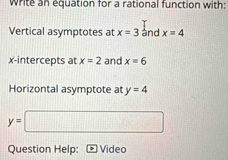 write an equation for a rational function with: 
Vertical asymptotes at x=3 and x=4
x-intercepts at x=2 and x=6
Horizontal asymptote at y=4
y=□
Question Help: Video