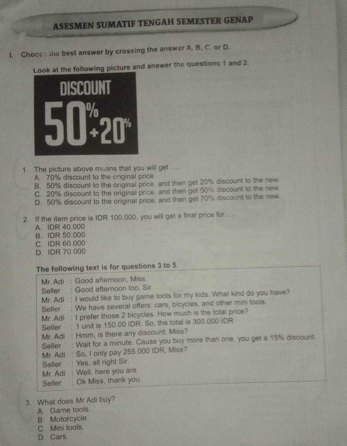 ASESMEN SUMATIF TENGAH SEMESTER GENAP
I. Choose the best answer by crossing the answer A, B, C. or D.
Look at the following picture and answer the questions 1 and 2.
DISCOUNT
50^(%)20°
1. The picture above means that you will get ....
A. 70% discount to the original price
B. 50% discount to the original price, and then get 20% discount to the new.
C. 20% discount to the original price, and then get 50% discount to the new.
D. 50% discount to the original price, and then get 70% discount to the new.
2. If the item price is IDR 100,000, you will get a final price for... .
A. IDR 40.000
B. IDR 50.000
C. IDR 60.000
D. IDR 70 000
The following text is for questions 3 to 5.
Mr. Adi : Good afternoon, Miss.
Seller : Good afternoon too, Sir.
Mr. Adi : I would like to buy game tools for my kids. What kind do you have?
Seller : We have several offers: cars, bicycles, and other mini tools.
Mr. Adi : I prefer those 2 bicycles. How much is the total price?
Seller : 1 unit is 150.00 IDR. So, the total is 300.000 IDR
Mr. Adi : Hmm, is there any discount, Miss?
Seller : Wait for a minute. Cause you buy more than one, you get a 15% discount.
Mr. Adi : So, I only pay 255.000 IDR, Miss?
Seller : Yes, all right Sir.
Mr. Adi : Well, here you are.
Seller : Ok Miss, thank you.
3. What does Mr Adi buy?
A. Game tools.
B. Motorcycle.
C. Mini tools.
D. Cars.