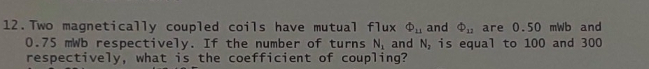 Two magnetically coupled coils have mutual flux Phi _11 and Phi _12 are 0.50 mWb and
0.75 mWb respectively. If the number of turns N_1 and N_2 is equal to 100 and 300
respectively, what is the coefficient of coupling?