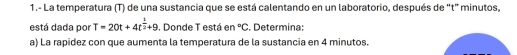 1.- La temperatura (T) de una sustancia que se está calentando en un laboratorio, después de “ t ” minutos, 
está dada por T=20t+4t^(frac 1)2+9 , Donde T está en°C :. Determina: 
a) La rapidez con que aumenta la temperatura de la sustancia en 4 minutos.