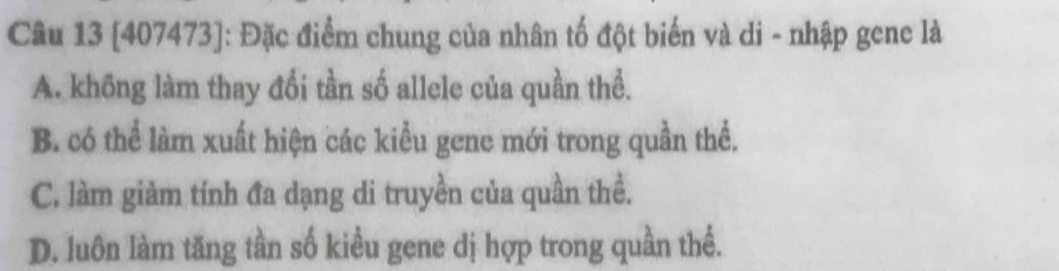 [407473]: Đặc điểm chung của nhân tố đột biến và di - nhập gene là
A. không làm thay đổi tần số allele của quần thể.
B. có thể làm xuất hiện các kiểu gene mới trong quần thể.
C. làm giảm tính đa dạng di truyền của quần thể.
D. luôn làm tăng tần số kiều gene dị hợp trong quần thể.