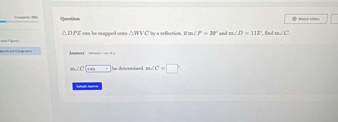 Complete: 70% Question Watch Video
△ DPZ can be mapped onto △ WVC by a reflection. If m∠ P=39° and m∠ D=113° , find m∠ C. 
F ntF lg are 
lgures are Congruent Answer Attempt a out of g
m∠ C can be determined. m∠ C=□°. 
Submit Anxwer