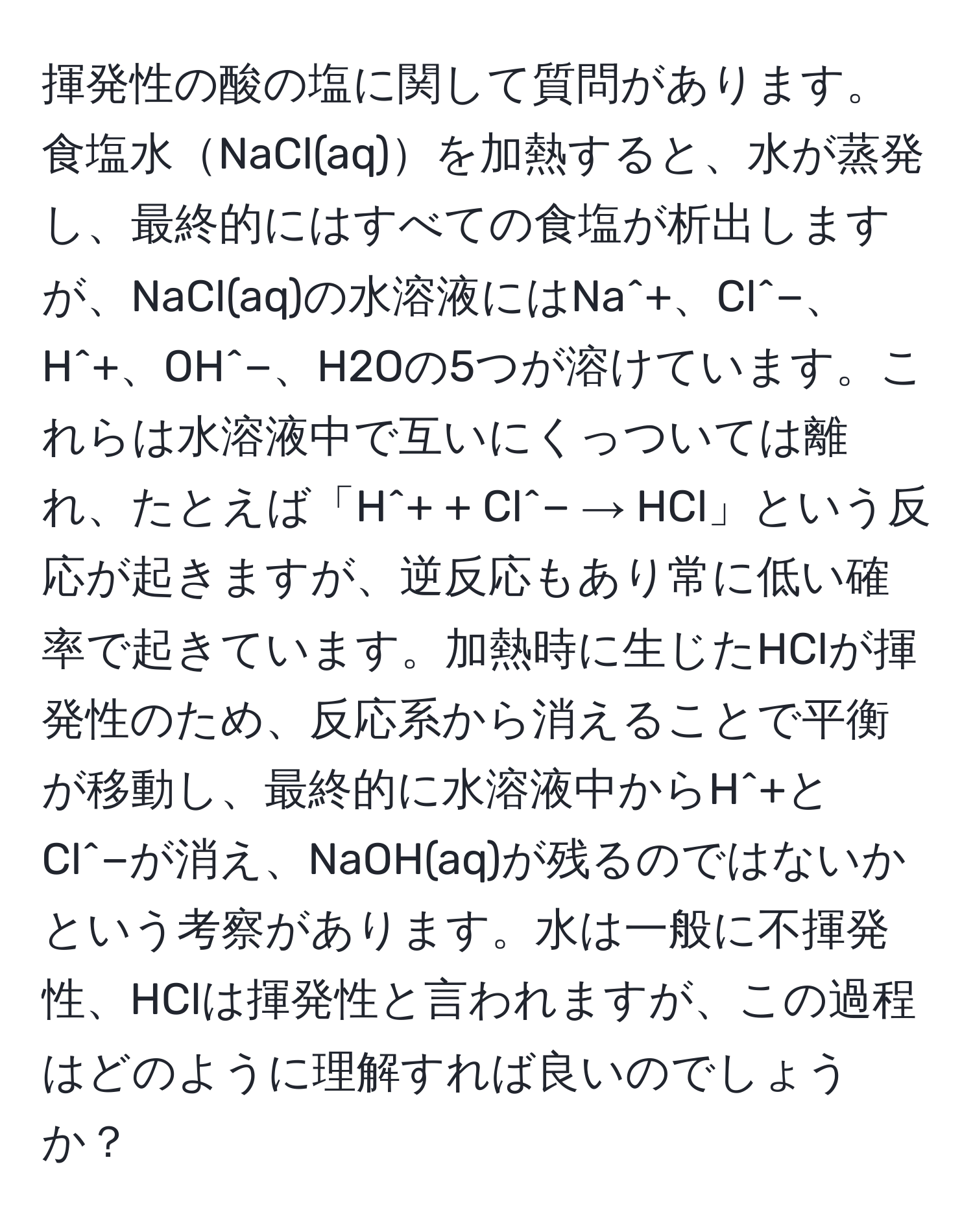 揮発性の酸の塩に関して質問があります。食塩水NaCl(aq)を加熱すると、水が蒸発し、最終的にはすべての食塩が析出しますが、NaCl(aq)の水溶液にはNa^+、Cl^−、H^+、OH^−、H2Oの5つが溶けています。これらは水溶液中で互いにくっついては離れ、たとえば「H^+ + Cl^− → HCl」という反応が起きますが、逆反応もあり常に低い確率で起きています。加熱時に生じたHClが揮発性のため、反応系から消えることで平衡が移動し、最終的に水溶液中からH^+とCl^−が消え、NaOH(aq)が残るのではないかという考察があります。水は一般に不揮発性、HClは揮発性と言われますが、この過程はどのように理解すれば良いのでしょうか？