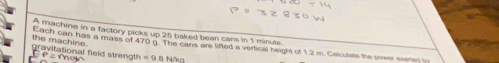 A machine in a factory picks up 25 baked bean cars in 1 minute
the machine . 
Each can has a mass of 470 g. The cans are lifted a vertical height of 1.2 m. Cslculate the power exeted t 
gravitational field strength =9.8N/kg