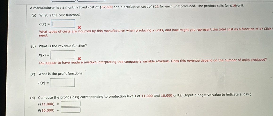 A manufacturer has a monthly fixed cost of $67,500 and a production cost of $11 for each unit produced. The product sells for $16 /unit. 
(a) What is the cost function?
c(x)=□ *
What types of costs are incurred by this manufacturer when producing x units, and how might you represent the total cost as a function of x? Click 
need. 
(b) What is the revenue function?
R(x)=□ *
You appear to have made a mistake interpreting this company's variable revenue. Does this revenue depend on the number of units produced? 
(c) What is the profit function?
P(x)=□
(d) Compute the profit (loss) corresponding to production levels of 11,000 and 16,000 units. (Input a negative value to indicate a loss.)
P(11,000)=□
P(16,000)=□