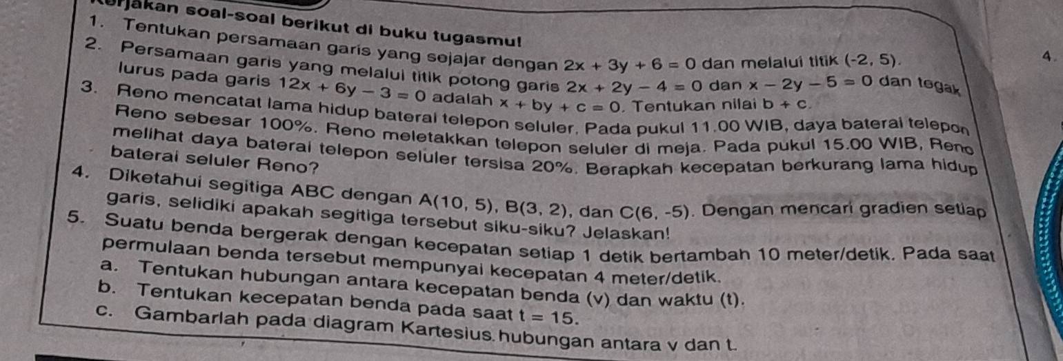 urjakan soal-soal berikut di buku tugasmu! 
1. Tentukan persamaan garis yang sejajar dengan 2x+3y+6=0 dan melalui titik (-2,5). 
4. 
2. Persamaan garis yang melalul titik potong garis 2x+2y-4=0 dan
x-2y-5=0 dan tegak 
lurus pada garis 12x+6y-3=0 adalah x+by+c=0 Tentukan nilai b+c
3. Reno mencatat lama hidup bateral telepo 
a pukul 11.00 WIB, daya bateral telepon 
Reno sebesar 100%. Reno meletakkan telepon seluler di meja. Pada pukul 15.00 WIB, Ren 
melihat daya bateral telepon seluler tersisa 20%. Berapkah kecepatan berkurang lama hidup 
bateral seluler Reno? 
4. Diketahui segitiga ABC dengan A(10,5), B(3,2) ,dan C(6,-5). Dengan mencari gradien setiap 
garis, selidiki apakah segitiga tersebut siku-siku? Jelaskan! 
5. Suatu benda bergerak dengan kecepatan setiap 1 detik bertambah 10 meter /detik. Pada saat 
permulaan benda tersebut mempunyai kecepatan 4 meter /detik. 
a. Tentukan hubungan antara kecepatan benda (v) dan waktu (t). 
b. Tentukan kecepatan benda pada saat t=15. 
c. Gambarlah pada diagram Kartesius hubungan antara v dan t.