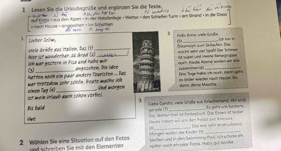 Lesen Sie die Urlaubsgrüße und ergänzen Sie die Texte. 
auf Kreta » aus den Alpen » in der Hotelanlage « Wetter » den Schiefen Turm » am Strand » in die Disco 
* nach Hause - angesehen • im Schatten 
do xm I kony tor 
2. Hallo Anne, viele Grüße 
1. Lieber Selim, 
ch bin in 
Viele Grüße aus Italien. Das (1) _(5) Österreich zum Skilaufen. Das 
hier ist wunderbar: 26 Grad (2) 【 macht sehr viel Spaß! Der Schnee 
Ich war gestern in Pisa und habe mir ist super und meine Reisegruppe 
(3) angesehen. Die Idee auch. Heute Abend wollen wir alle 
hatten noch ein paar andere Touristen ... Das zusammen (6) 
Drei Tage habe ich noch, dann geht 
war trotzdem sehr schön. Heute mache ich es leider wieder nach Hause. Bis 
einen Tag (4) _, Und morgen dann, deine Mascha 
ist mein Urlaub auch schon vorbei. 
3. 
Bis bald Liebe Candra, viele Grüße aus Griechenland. Wir sind 
gerade (7) Es geht uns bestens. 
Uwe Das Wetter hier ist fantastisch. Das Essen ist lecker. 
Heute haben wir uns den Palast von Knossos 
(8) _ Das war sehr eindrucksvoli. 
2 Wählen Sie eine Situation auf den Fotos Morgen wollen die Kinder (9)_ 
bleiben und in den Swimming-Pool. Ich schicke dir 
und schreiben Sie mit den Elementen später noch ein paar Fotos. Hab's gut Annika