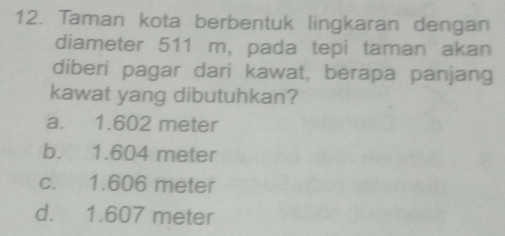 Taman kota berbentuk lingkaran dengan
diameter 511 m, pada tepi taman akan
diberi pagar dari kawat, berapa panjang
kawat yang dibutuhkan?
a. 1.602 meter
b. 1.604 meter
c. 1.606 meter
d. 1.607 meter