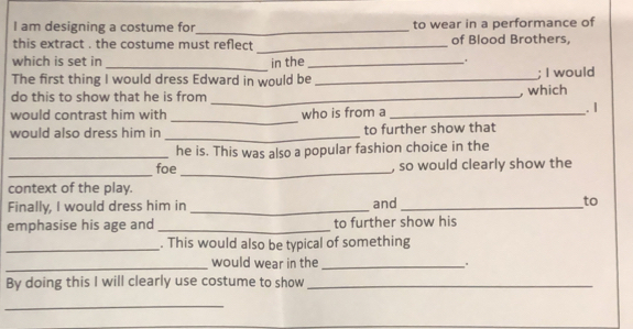 am designing a costume for_ to wear in a performance of 
this extract . the costume must reflect _of Blood Brothers, 
which is set in _in the_ 
The first thing I would dress Edward in would be _; I would 
do this to show that he is from _, which 
_ 
would contrast him with who is from a _. 1 
would also dress him in _to further show that 
_he is. This was also a popular fashion choice in the 
_ 
_ 
foe , so would clearly show the 
context of the play. 
Finally, I would dress him in _and _to 
emphasise his age and _to further show his 
_. This would also be typical of something 
_would wear in the_ 
By doing this I will clearly use costume to show_ 
_