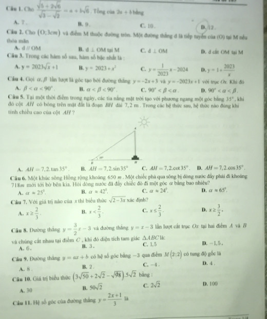 Cho frac sqrt(5+2sqrt 6)sqrt(3)-sqrt(2)=a+bsqrt(6). Tổng của 2a+b bìng
A. 7 . B.9 . C. 10 . D. 12 .
Câu 2. Cho (0;3cm) và điểm M thuộc đường tròn. Một đường thắng đ là tiếp tuyển của (O) tại M nều
thóa mǎn
A. dparallel OM B. d⊥ OM tại M C. d⊥ OM D. d cát OM tại M
Câu 3. Trong các hàm số sau, hàm số bặc nhất là :
A. y=2023sqrt(x)+1 B. y=2023+x^2 C. y= 1/2023 x-2024 D. y=1+ 2023/x 
Cầu 4. Gọi α, β lần lượt là góc tạo bởi đường thắng y=-2x+3 và y=-2023x+1 với trục Ox. Khi đó
A. beta <90°. B. alpha <90°. C. 90° D. 90°
Câu 5. Tại một thời điểm trong ngày, các tia nằng mặt trời tạo với phương ngang một góc bằng 35° , khi
đó cột AH có bóng trên mặt đất là đoạn BH đài 7,2 m . Trong các hệ thức sau, hệ thức nào đùng khi
tinh chiều cao của cột AH ?
A. AH=7,2.tan 35°. B. AH=7,2.sin 35° C. AH=7,2,cot 35°. D. AH=7,2.cos 35°.
Câu 6, Một khúc sông Hồng rộng khoảng 650 m . Một chiếc phá qua sông bị đòng nước đẩy phái đi khoảng
718m mới tới bờ bên kia. Hỏi dòng nước đã đây chiếc đò đi một góc ơ bằng bao nhiều?
A. alpha approx 25°. B. aapprox 42°. C. alpha approx 24°. D. alpha approx 65°.
Cầu 7, Với giá trị não của x thi biểu thức sqrt(2-3x) xác định?
A. x≥  2/3 . B. x C. x≤  2/3 . D. x≥  3/2 .
Câu 8, Đường tháng y= 3/2 x-3 và đường thắng y=x-3 lần lượt cất trục Ox tại hai điểm A và B
và chúng cắt nhau tại điểm C , khi đó diện tích tam giác △ ABC C. 1.5 * là: D. -1, 5 .
A. 6 , B. 3 
Câu 9, Đường thắng y=ax+b có hệ số góc bằng -3 qua điểm M(2:2) có tung độ gốc là
A. 8 . B. 2 . C. -4 . D. 4 .
Câu 10. Giá trị biểu thức (3sqrt(50)+2sqrt(2)-sqrt(98)).5sqrt(2) bằng :
A. 30 B. 50sqrt(2) C. 2sqrt(2) D. 1 ()()
Cầu 11. Hệ số góc của đường thắng y= (2x+1)/3  là