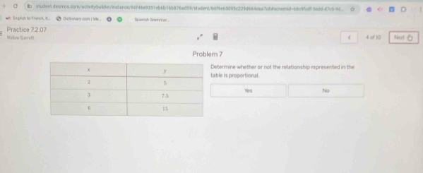 a tudientdesrnos.conn/activitybuden/instancs/66f46e9351eb6b165876ad59/student/66f9e65895c229d664eaa7c84screentd=68c9fc8f5eddf7c596
English to French, t _ Dicionary coms IMe... Spaintsh Geaynar
Practice 7.2.07
Willow Garrett 《 4 of 10 Noxt
Problem 7
etermine whether or not the relationship represented in the
ble is proportional.
Yes No