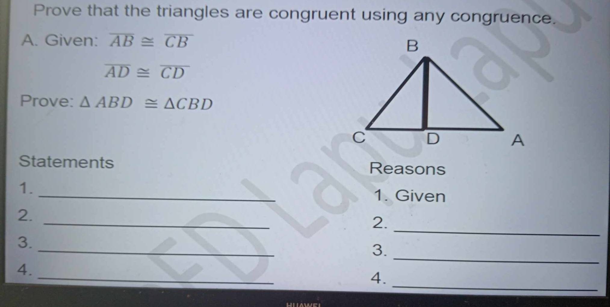 Prove that the triangles are congruent using any congruence. 
A. Given: overline AB≌ overline CB
overline AD≌ overline CD
Prove: △ ABD≌ △ CBD
Statements Reasons 
1. _1. Given 
_ 
2. 
2._ 
_ 
3._ 
3. 
_ 
_ 
4. 
4.