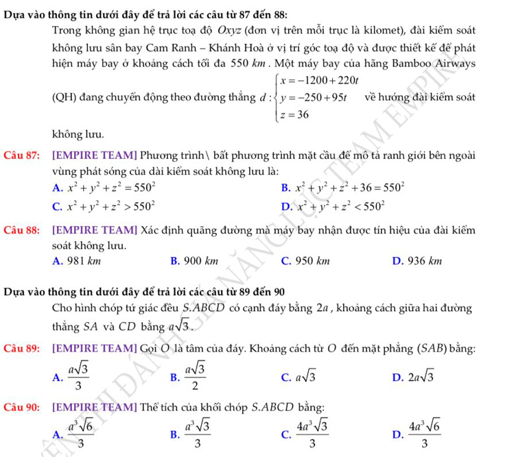 Dựa vào thông tin dưới đây để trả lời các câu từ 87 đến 88:
Trong không gian hệ trục toạ độ Oxyz (đơn vị trên mỗi trục là kilomet), đài kiểm soát
không lưu sân bay Cam Ranh - Khánh Hoà ở vị trí góc toạ độ và được thiết kế để phát
hiện máy bay ở khoáng cách tối đa 550 km . Một máy bay của hãng Bamboo Airways
(QH) đang chuyển động theo đường thẳng d : beginarrayl x=-1200+220t y=-250+95t z=36endarray. về hướng đài kiểm soát
không lưu.
Câu 87: [EMPIRE TEAM] Phương trình bất phương trình mặt cầu để mô tả ranh giới bên ngoài
vùng phát sóng của dài kiểm soát không lưu là:
A. x^2+y^2+z^2=550^2 B. x^2+y^2+z^2+36=550^2
C. x^2+y^2+z^2>550^2 D. x^2+y^2+z^2<550^2
Câu 88: [EMPIRE TEAM] Xác định quãng đường mà máy bay nhận được tín hiệu của đài kiểm
soát không lưu.
A. 981 km B. 900 km C. 950 km D. 936 km
Dựa vào thông tin dưới đây để trả lời các câu từ 89 đến 90
Cho hình chóp tứ giác đều S.ABCD có cạnh đáy bằng 2a , khoảng cách giữa hai đường
thẳng SA và CD bằng asqrt(3).
Câu 89: [EMPIRE TEAM] Gọi O là tâm của đáy. Khoảng cách từ O đến mặt phẳng (SAB) bằng:
A.  asqrt(3)/3   asqrt(3)/2  asqrt(3) 2asqrt(3)
B.
C.
D.
Câu 90: [EMPIRE TEAM] Thể tích của khối chóp S.ABCD bằng:
A.  a^3sqrt(6)/3   a^3sqrt(3)/3  C.  4a^3sqrt(3)/3  D.  4a^3sqrt(6)/3 
B.