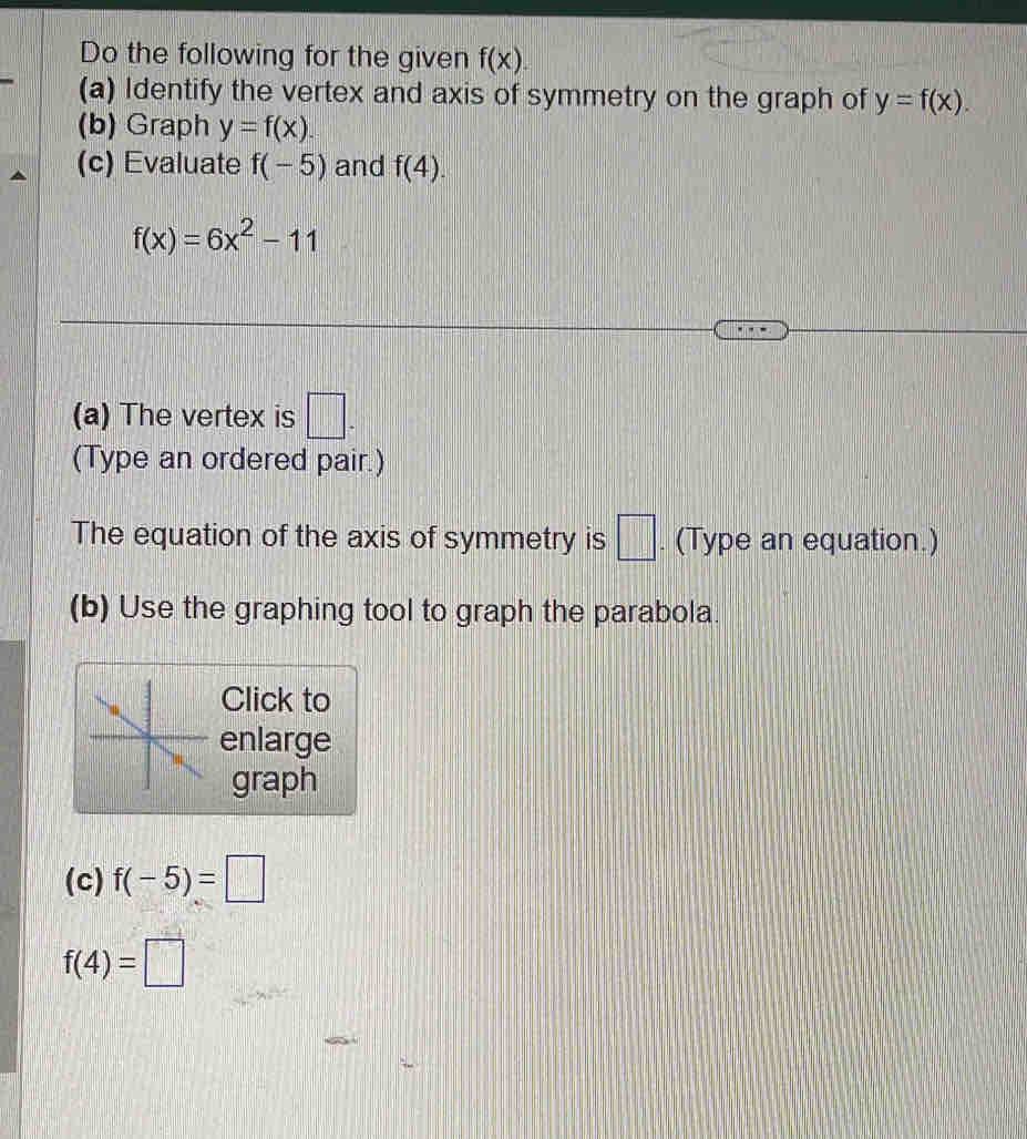 Do the following for the given f(x). 
(a) Identify the vertex and axis of symmetry on the graph of y=f(x). 
(b) Graph y=f(x). 
(c) Evaluate f(-5) and f(4).
f(x)=6x^2-11
(a) The vertex is □ . 
(Type an ordered pair.) 
The equation of the axis of symmetry is □ . (Type an equation.) 
(b) Use the graphing tool to graph the parabola. 
Click to 
enlarge 
graph 
(c) f(-5)=□
f(4)=□