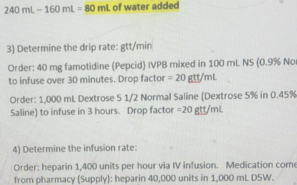 240mL-160mL=80mL of water added 
3) Determine the drip rate: gtt/min
Order: 40 mg famotidine (Pepcid) IVPB mixed in 100 mL NS (0.9% No 
to infuse over 30 minutes. Drop factor =20gtt/mL
Order: 1,000 mL Dextrose 5 1/2 Normal Saline (Dextrose 5% in 0.45%
Saline) to infuse in 3 hours. Drop factor =20 gtt/mL
4) Determine the infusion rate: 
Order: heparin 1,400 units per hour via IV infusion. Medication come 
from pharmacy (Supply): heparin 40,000 units in 1,000 mL D5W.