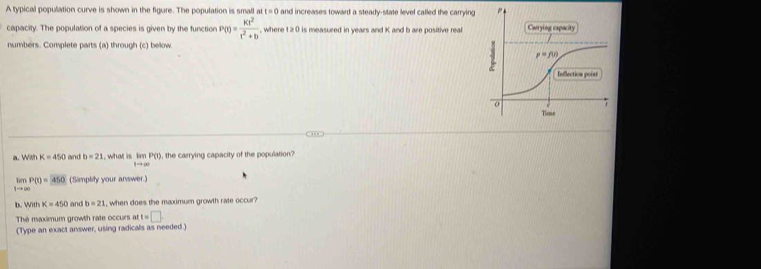 A typical population curve is shown in the figure. The population is small at t=0 and increases toward a steady-state level called the carrying
capacity. The population of a species is given by the function P(t)= Kt^2/t^2+b  , where t≥ 0 is measured in years and K and b are positive real
numbers. Complete parts (a) through (c) below.
a. With K=450 and b=21 , what is limlimits P(t) , the carrying capacity of the population?
1to ∈fty
limP(t)=450 (Simplify your answer.)
tto ∈fty
b. WithK=450 and b=21 , when does the maximum growth rate occur?
The maximum growth rate occurs at t=□ .
(Type an exact answer, using radicals as needed.)