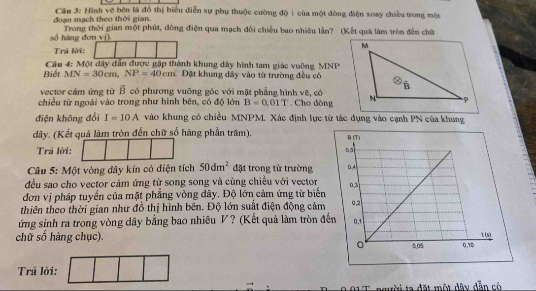 Hình vẽ bên là đồ thị biểu diễn sự phụ thuộc cường độ ỉ của một dòng điện xoay chiều trong một 
đoạn mạch theo thời gian. 
Trong thời gian một phút, dòng điện qua mạch đổi chiều bao nhiêu lần? (Kết quả làm tròn đến chữ 
số hàng đơn vị). 
M 
Trã lời: 
Câu 4: Một dây dẫn được gập thành khung dây hình tam giác vuông MNP
Biết MN=30cm, NP=40cm. Đặt khung dây vào từ trường đều có 
B 
vector cảm ứng từ vector B có phương vuông góc với mặt phẳng hình vẽ, có 
chiều từ ngoài vào trong như hình bên, có độ lớn B=0,01T. Cho dòng N 
-P 
điện không đổi I=10A vào khung có chiều MNPM. Xác định lực từ tác dụng vào cạnh PN của khung
dây. (Kết quả làm tròn đến chữ số hàng phần trăm). 
Trã lời: 
Câu 5: Một vòng dây kín có diện tích 50dm^2 đặt trong từ trường 
đều sao cho vector cảm ứng từ song song và cùng chiều với vector 
đơn vị pháp tuyến của mặt phẳng vòng dây. Độ lớn cảm ứng từ biến 
thiên theo thời gian như đồ thị hình bên. Độ lớn suất điện động cảm 
ứng sinh ra trong vòng dây bằng bao nhiêu V? (Kết quả làm tròn đế 
chữ số hàng chục). 
Trả lời: 
người ta đặt một dây dẫn có