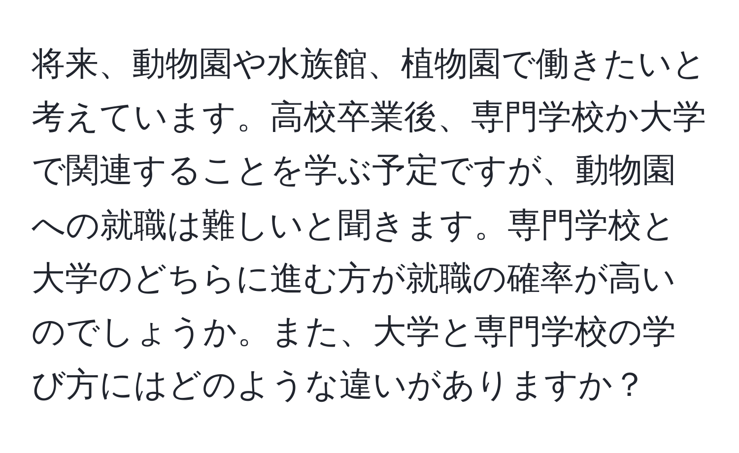 将来、動物園や水族館、植物園で働きたいと考えています。高校卒業後、専門学校か大学で関連することを学ぶ予定ですが、動物園への就職は難しいと聞きます。専門学校と大学のどちらに進む方が就職の確率が高いのでしょうか。また、大学と専門学校の学び方にはどのような違いがありますか？