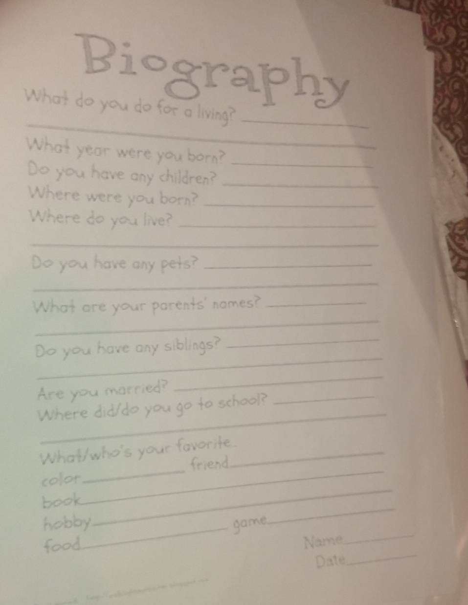 Biography 
_ 
What do you do for a living?_ 
What year were you born?_ 
Do you have any children?_ 
Where were you born?_ 
Where do you live?_ 
_ 
Do you have any pets?_ 
_ 
_ 
What are your parents' names?_ 
_ 
Do you have any siblings? 
_ 
_ 
_ 
Are you married? 
_ 
Where did/do you go to school? 
_ 
_ 
What/who's your favorite._ 
friend 
_ 
color 
_ 
book 
hobby_ game 
food 
Name 
_ 
Date 
_ 
_