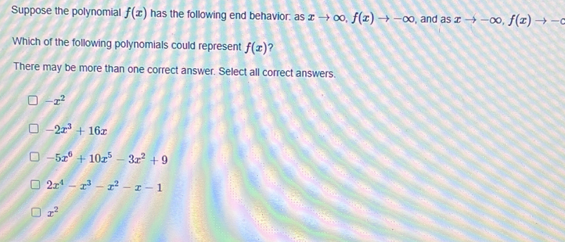 Suppose the polynomial f(x) has the following end behavior: as xto ∈fty , f(x)to -∈fty , and as xto -∈fty , f(x)to -c
Which of the following polynomials could represent f(x) ?
There may be more than one correct answer. Select all correct answers.
-x^2
-2x^3+16x
-5x^6+10x^5-3x^2+9
2x^4-x^3-x^2-x-1
x^2