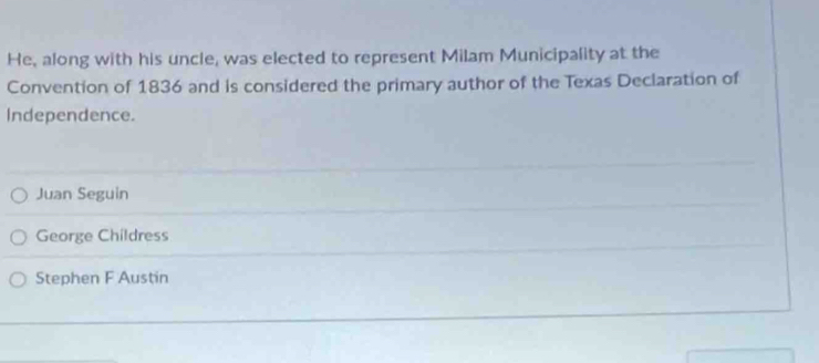 He, along with his uncle, was elected to represent Milam Municipality at the
Convention of 1836 and is considered the primary author of the Texas Declaration of
Independence.
Juan Seguin
George Childress
Stephen F Austin