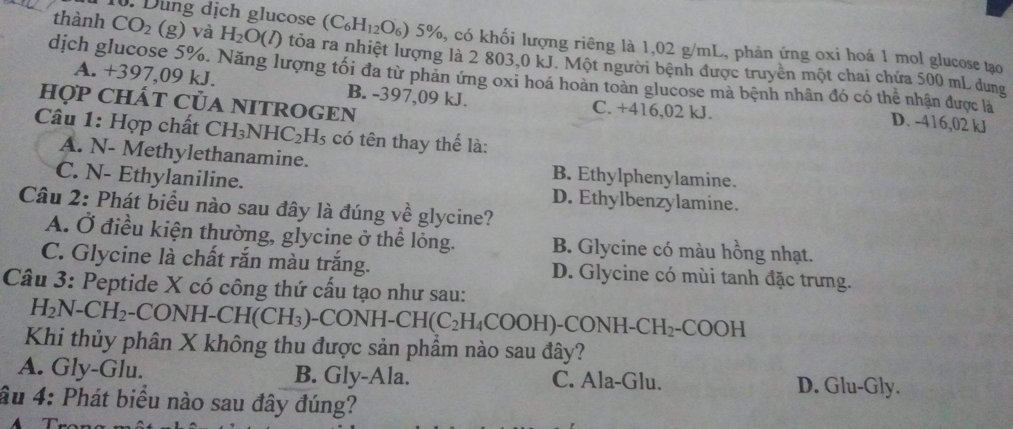 Dung dịch glucose (C_6H_12O_6)5% , , có khối lượng riêng là 1,02 g/mL, phản ứng oxỉ hoá 1 mol glucose tạo
thành CO_2 (g) và H_2O(l) () tỏa ra nhiệt lượng là 2 803,0 kJ. Một người bệnh được truyền một chai chứa 500 mL dung
dịch glucose 5%. Năng lượng tối đa từ phản ứng oxi hoá hoàn toàn glucose mà bệnh nhân đó có thể nhận được là
A. + 397( 09 kJ. B. -397,09 kJ.
HợP CHÁT CủA NITROGEN
C. +416,02 kJ.
D. -416,02 kJ
Câu 1: Hợp chất CH_3NHC_2H_5 có tên thay thể là:
A. N- Methylethanamine. B. Ethylphenylamine.
C. N- Ethylaniline. D. Ethylbenzylamine.
Câu 2: Phát biểu nào sau đây là đúng về glycine?
A. Ở điều kiện thường, glycine ở thể lỏng. B. Glycine có màu hồng nhạt.
C. Glycine là chất rắn màu trắng. D. Glycine có mùi tanh đặc trưng.
Câu 3: Peptide X có công thứ cấu tạo như sau:
H_2N-CH_2 -CONH-CH(CH_3) -CON H-CH(C_2H_4COOH)-CON NH- CH_2-COOH
Khi thủy phân X không thu được sản phầm nào sau đây?
A. Gly-Glu. B. Gly-Ala. C. Ala-Glu. D. Glu-Gly.
âu 4: Phát biểu nào sau đây đúng?