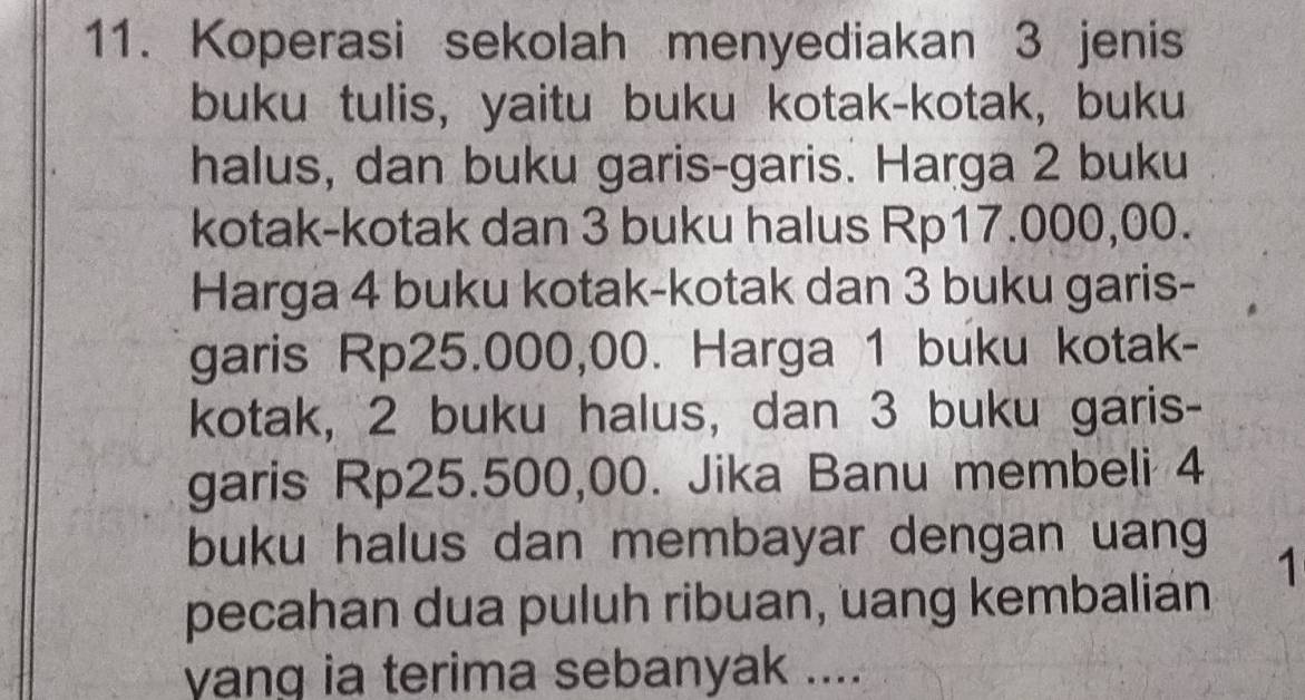 Koperasi sekolah menyediakan 3 jenis 
buku tulis, yaitu buku kotak-kotak, buku 
halus, dan buku garis-garis. Harga 2 buku 
kotak-kotak dan 3 buku halus Rp17.000,00. 
Harga 4 buku kotak-kotak dan 3 buku garis- 
garis Rp25.000,00. Harga 1 buku kotak- 
kotak, 2 buku halus, dan 3 buku garis- 
garis Rp25.500,00. Jika Banu membeli 4
buku halus dan membayar dengan uang
1
pecahan dua puluh ribuan, uang kembalian 
yang ia terima sebanyak ....