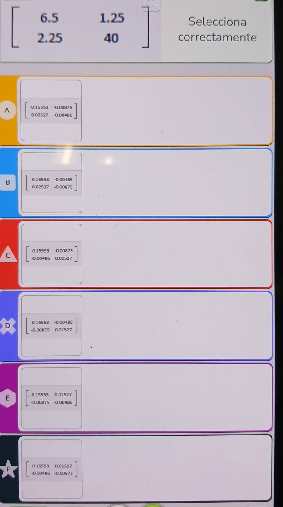 beginbmatrix 6.5 2.25endbmatrix beginarrayr 1.25 40endarray
Selecciona
correctamente
A beginbmatrix 0.15553&-0.00875 0.02527&-0.00486endbmatrix
B beginbmatrix 0.15553&-0.00486 0.02527&-0.00875endbmatrix
C beginarrayr 0.155 -0.00 hline endarray 53 -0.00875
486 12527
0.15553 -0.00486..
-0.00875 0.02527
E beginarrayr 0.1555 -0.0087endarray 3 0.02527
32327
0.15553 0.02527
-0.00486 -0.00875