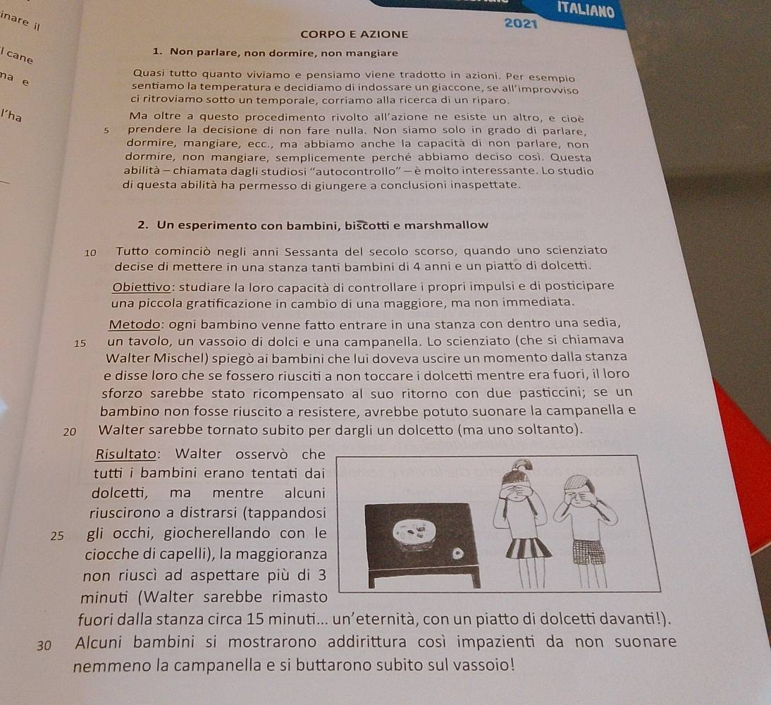 ITALIANO
inare il
2021
CORPO E AZIONE
1. Non parlare, non dormire, non mangiare
I cane
Quasi tutto quanto viviamo e pensiamo viene tradotto in azioni. Per esempio
na e
sentiamo la temperatura e decidiamo di indossare un giaccone, se all’improvviso
ci ritroviamo sotto un temporale, corriamo alla ricerca di un riparo.
l'ha Ma oltre a questo procedimento rivolto all'azione ne esiste un altro, e cioé
s prendere la decisione di non fare nulla. Non siamo solo in grado di parlare,
dormire, mangiare, ecc., ma abbiamo anche la capacità di non parlare, non
dormire, non mangiare, semplicemente perché abbiamo deciso così. Questa
_
abilità - chiamata dagli studiosi “autocontrollo” — è molto interessante. Lo studio
di questa abilità ha permesso di giungere a conclusioni inaspettate.
2. Un esperimento con bambini, biscotti e marshmallow
10 Tutto cominciò negli anni Sessanta del secolo scorso, quando uno scienziato
decise di mettere in una stanza tanti bambini di 4 anni e un piatto di dolcetti.
Obiettivo: studiare la loro capacità di controllare i propri impulsi e di posticipare
una piccola gratificazione in cambio di una maggiore, ma non immediata.
Metodo: ogni bambino venne fatto entrare in una stanza con dentro una sedia,
15 un tavolo, un vassoio di dolci e una campanella. Lo scienziato (che si chiamava
Walter Mischel) spiegò ai bambini che lui doveva uscire un momento dalla stanza
e disse loro che se fossero riusciti a non toccare i dolcetti mentre era fuori, il loro
sforzo sarebbe stato ricompensato al suo ritorno con due pasticcini; se un
bambino non fosse riuscito a resistere, avrebbe potuto suonare la campanella e
20 Walter sarebbe tornato subito per dargli un dolcetto (ma uno soltanto).
Risultato: Walter osservò ch
tutti i bambini erano tentati da
dolcetti, ma mentre alcun
riuscirono a distrarsi (tappando
25 gli occhi, giocherellando con 
ciocche di capelli), la maggioran
non riuscì ad aspettare più di 
minuti (Walter sarebbe rimast
fuori dalla stanza circa 15 minuti... un’eternità, con un piatto di dolcetti davanti!).
30 Alcuni bambini si mostrarono addirittura così impazienti da non suonare
nemmeno la campanella e si buttarono subito sul vassoio!