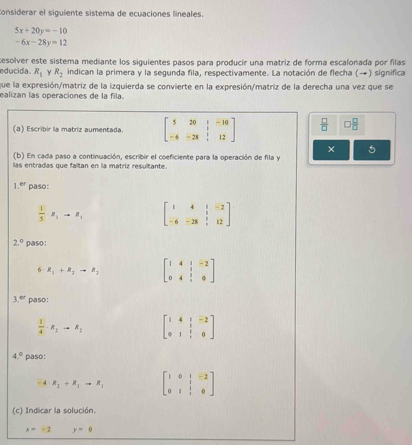 Considerar el siguiente sistema de ecuaciones lineales.
5x+20y=-10
-6x-28y=12
Resolver este sistema mediante los siguientes pasos para producir una matriz de forma escalonada por filas
educida. R_1 y R_2 indican la primera y la segunda fila, respectivamente. La notación de flecha (→) significa
que la expresión/matriz de la izquierda se convierte en la expresión/matriz de la derecha una vez que se
ealizan las operaciones de la fila.
(a) Escribir la matriz aumentada. beginbmatrix 5&20&1&-10 -6&-28&1&12endbmatrix
 □ /□   □  □ /□  
× 5
(b) En cada paso a continuación, escribir el coeficiente para la operación de fila y
las entradas que faltan en la matriz resultante.
1.er paso:
 1/5 · R_1to R_1
2.^circ  paso:
6· R_1+R_2to R_2
beginbmatrix 1&4&|&-2 0&4&|&0endbmatrix
3.er paso:
 1/4 · R_2to R_2
beginbmatrix 1&4&1&-2 0&1&1&0endbmatrix
4.^circ  paso:
-4· R_2+R_1to R_1
beginbmatrix 1&0&1&-2 0&1&1&0endbmatrix
(c) Indicar la solución.
x=-2 y=0