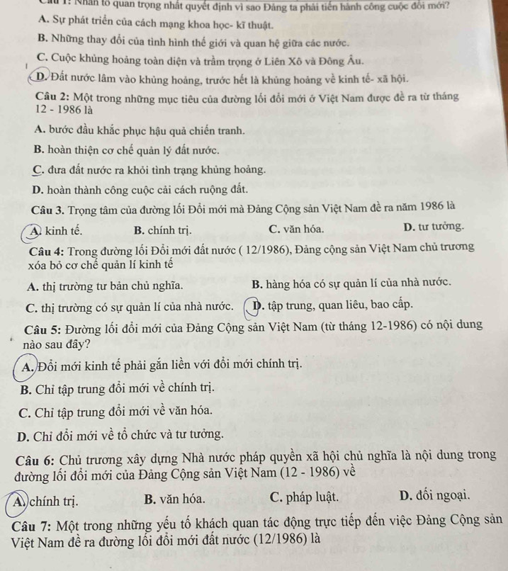 Tu 1: Nhân tổ quan trọng nhất quyết định vì sao Đảng ta phải tiến hành công cuộc đôi mới?
A. Sự phát triển của cách mạng khoa học- kĩ thuật.
B. Những thay đổi của tình hình thế giới và quan hệ giữa các nước.
C. Cuộc khủng hoảng toàn diện và trầm trọng ở Liên Xô và Đông Âu.
D. Đất nước lâm vào khủng hoảng, trước hết là khủng hoảng về kinh tế- xã hội.
Câu 2: Một trong những mục tiêu của đường lối đổi mới ở Việt Nam được đề ra từ tháng
12 - 1986 là
A. bước đầu khắc phục hậu quả chiến tranh.
B. hoàn thiện cơ chế quản lý đất nước.
C. đưa đất nước ra khỏi tình trạng khủng hoảng.
D. hoàn thành công cuộc cải cách ruộng đất.
Câu 3. Trọng tâm của đường lối Đổi mới mà Đảng Cộng sản Việt Nam đề ra năm 1986 là
A kinh tế. B. chính trị. C. văn hóa. D. tư tưởng.
Câu 4: Trong đường lối Đổi mới đất nước ( 12/1986), Đảng cộng sản Việt Nam chủ trương
xóa bỏ cơ chế quản lí kinh tế
A. thị trường tư bản chủ nghĩa. B. hàng hóa có sự quản lí của nhà nước.
C. thị trường có sự quản lí của nhà nước. D. tập trung, quan liêu, bao cấp.
Câu 5: Đường lối đổi mới của Đảng Cộng sản Việt Nam (từ tháng 12-1986) có nội dung
nào sau đây?
A. Đổi mới kinh tế phải gắn liền với đổi mới chính trị.
B. Chỉ tập trung đổi mới về chính trị.
C. Chỉ tập trung đổi mới về văn hóa.
D. Chỉ đổi mới về tổ chức và tư tưởng.
Câu 6: Chủ trương xây dựng Nhà nước pháp quyền xã hội chủ nghĩa là nội dung trong
đường lối đổi mới của Đảng Cộng sản Việt Nam (12 - 1986) về
A chính trị. B. văn hóa. C. pháp luật. D. đối ngoại.
Câu 7: Một trong những yếu tố khách quan tác động trực tiếp đến việc Đảng Cộng sản
Việt Nam đề ra đường lối đổi mới đất nước (12/1986) là