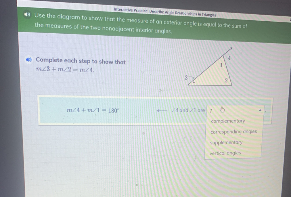 Interactive Practice: Describe Angle Relationships in Triangles
Use the diagram to show that the measure of an exterior angle is equal to the sum of
the measures of the two nonadjacent interior angles.
◀ Complete each step to show that
m∠ 3+m∠ 2=m∠ 4.
∠ 4
m∠ 4+m∠ 1=180° and ∠ 1 are ?
complementary
corresponding angles
supplementary
vertical angles