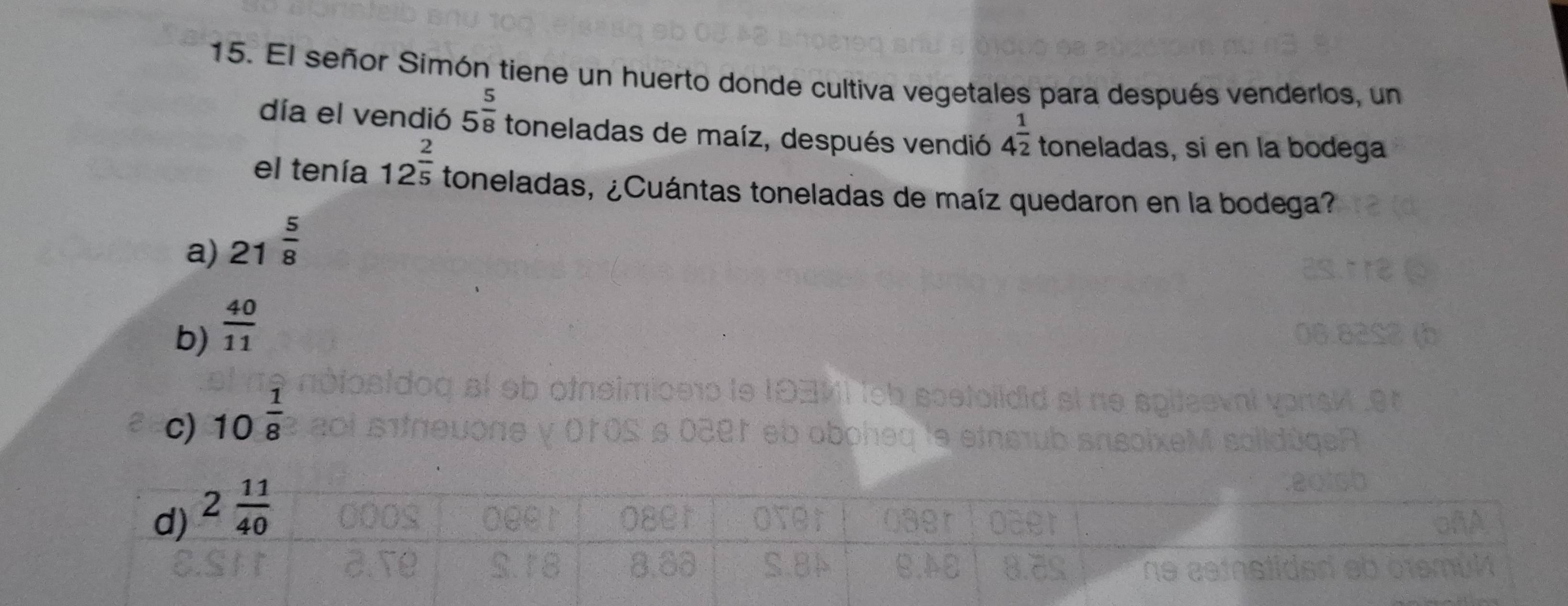 El señor Simón tiene un huerto donde cultiva vegetales para después venderlos, un
día el vendió 5^(frac 5)8 toneladas de maíz, después vendió 4^(frac 1)2 toneladas, si en la bodega
el tenía 12^(frac 2)5 toneladas, ¿Cuántas toneladas de maíz quedaron en la bodega?
a) 21 5/8 
b)  40/11 
c) 10 1/8 