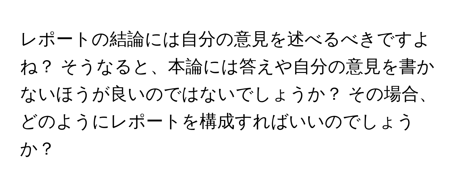 レポートの結論には自分の意見を述べるべきですよね？ そうなると、本論には答えや自分の意見を書かないほうが良いのではないでしょうか？ その場合、どのようにレポートを構成すればいいのでしょうか？