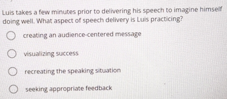 Luis takes a few minutes prior to delivering his speech to imagine himself
doing well. What aspect of speech delivery is Luis practicing?
creating an audience-centered message
visualizing success
recreating the speaking situation
seeking appropriate feedback