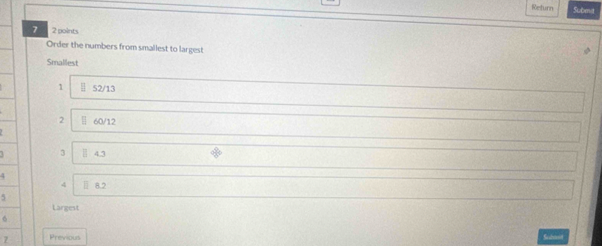 Return Submat 
7 2 points 
Order the numbers from smallest to largest 
Smallest
1 52/13
2 60/12
3 4.3
4
4 8.2
5
Largest
6
7 Previous Subont