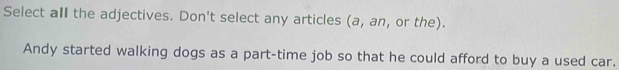 Select all the adjectives. Don't select any articles (a, an, or the).
Andy started walking dogs as a part-time job so that he could afford to buy a used car.