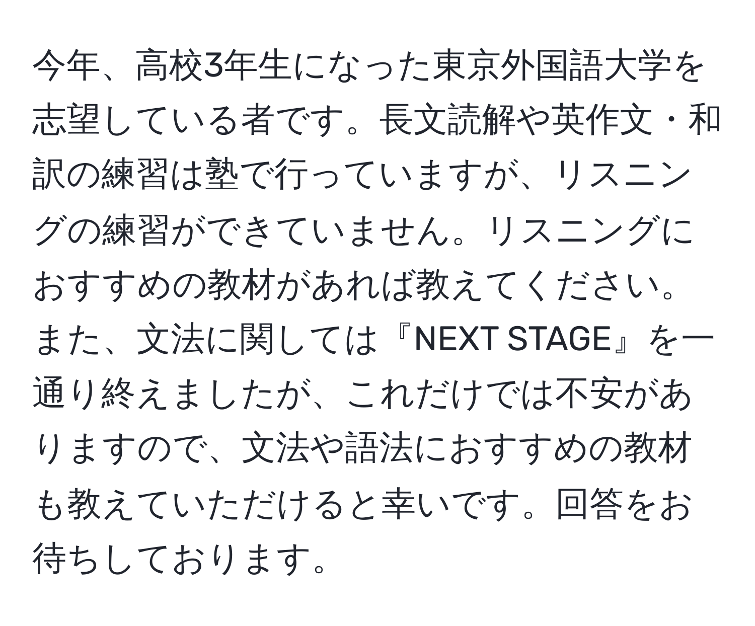 今年、高校3年生になった東京外国語大学を志望している者です。長文読解や英作文・和訳の練習は塾で行っていますが、リスニングの練習ができていません。リスニングにおすすめの教材があれば教えてください。また、文法に関しては『NEXT STAGE』を一通り終えましたが、これだけでは不安がありますので、文法や語法におすすめの教材も教えていただけると幸いです。回答をお待ちしております。