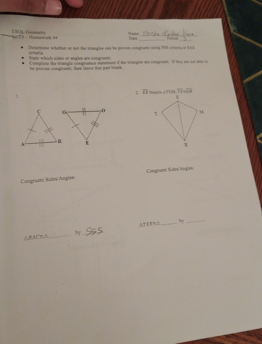 ESOL Geometry Nanve Date _Period 
'1T3 - Homework #4 
Determine whether or not the triangles can be proven congruent using SSS criteria or SAS 
criteria. 
State which sides or angles are congruent. 
Complete the triangle congruence statement if the triangles are congruent. If they are not shie to 
be proven congruent, then leave that part blank. 
2. overline EX ∠ TEM, overline TE≌ overline EM
1. 

Congruent Sides/Angles: Congruent Sides/Angles:
△ TEX≌ △ _ by_ 
by_ 
_ △ RAC≌ △