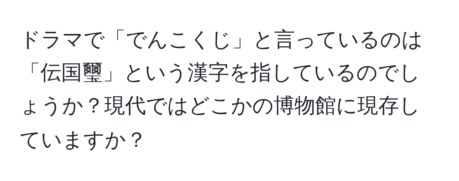 ドラマで「でんこくじ」と言っているのは「伝国璽」という漢字を指しているのでしょうか？現代ではどこかの博物館に現存していますか？