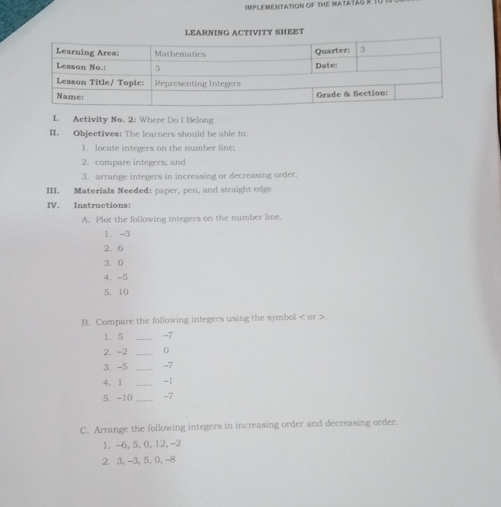 IMPLEMENTATION OF THE MATATAG R 1 
LEARNING ACTIVITY SHEET 
I. Activity No. 2: Where Do l Belong 
II. Objectives: The learners should be able to: 
1. locate integers on the number line; 
2. compare integers; and 
3. arrange integers in increasing or decreasing order. 
III. Materials Needed: paper, pen, and straight edge 
IV. Instructions: 
A. Plot the following integers on the number line. 
1. -3
2. 6
3. 0
4. -5
5. 10
B. Compare the following integers using the symbol or . 
1. 5 _ -7
2. -2 _ 0
3. -5 _ -7
4. 1 _ -1
5. -10 _ -7
C. Arrange the following integers in increasing order and decreasing order. 
1. -6, 5, 0, 12, -2
2. 3, -3, 5, 0, -8