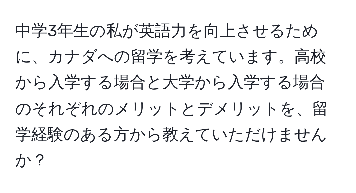 中学3年生の私が英語力を向上させるために、カナダへの留学を考えています。高校から入学する場合と大学から入学する場合のそれぞれのメリットとデメリットを、留学経験のある方から教えていただけませんか？