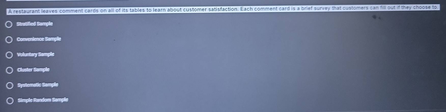 A restaurant leaves comment cards on all of its tables to learn about customer satisfaction. Each comment card is a brief survey that customers can fill out if they choose to
Stratified Sample
Convenience Sample
Voluntary Sample
Cluster Sample
Systematic Sample
Simple Random Sample