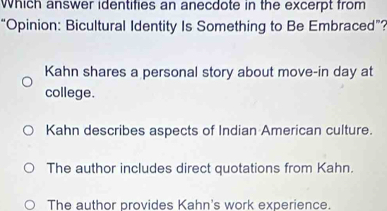 Which answer identifies an anecdote in the excerpt from
“Opinion: Bicultural Identity Is Something to Be Embraced”?
Kahn shares a personal story about move-in day at
college.
Kahn describes aspects of Indian American culture.
The author includes direct quotations from Kahn.
The author provides Kahn's work experience.